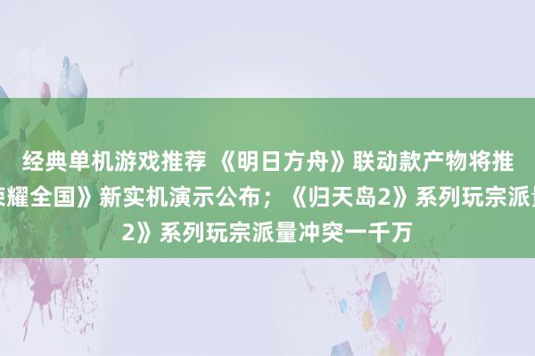 经典单机游戏推荐 《明日方舟》联动款产物将推出；《王者荣耀全国》新实机演示公布；《归天岛2》系列玩宗派量冲突一千万