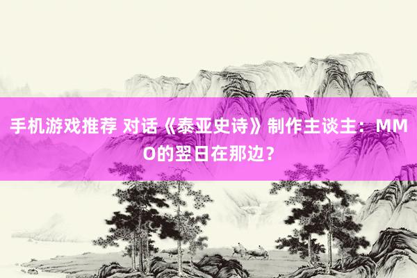 手机游戏推荐 对话《泰亚史诗》制作主谈主：MMO的翌日在那边？