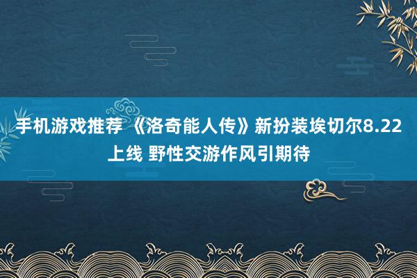 手机游戏推荐 《洛奇能人传》新扮装埃切尔8.22上线 野性交游作风引期待