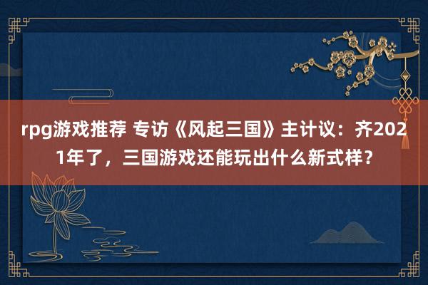 rpg游戏推荐 专访《风起三国》主计议：齐2021年了，三国游戏还能玩出什么新式样？