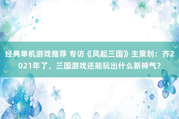 经典单机游戏推荐 专访《风起三国》主策划：齐2021年了，三国游戏还能玩出什么新神气？