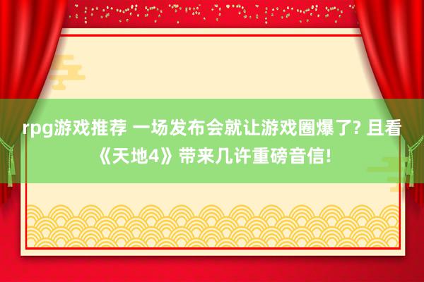 rpg游戏推荐 一场发布会就让游戏圈爆了? 且看《天地4》带来几许重磅音信!