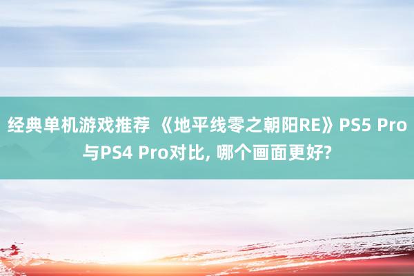 经典单机游戏推荐 《地平线零之朝阳RE》PS5 Pro与PS4 Pro对比, 哪个画面更好?