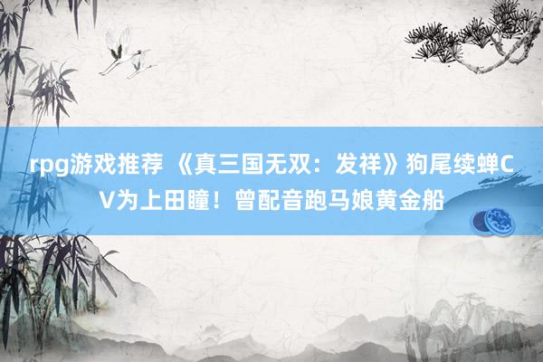 rpg游戏推荐 《真三国无双：发祥》狗尾续蝉CV为上田瞳！曾配音跑马娘黄金船