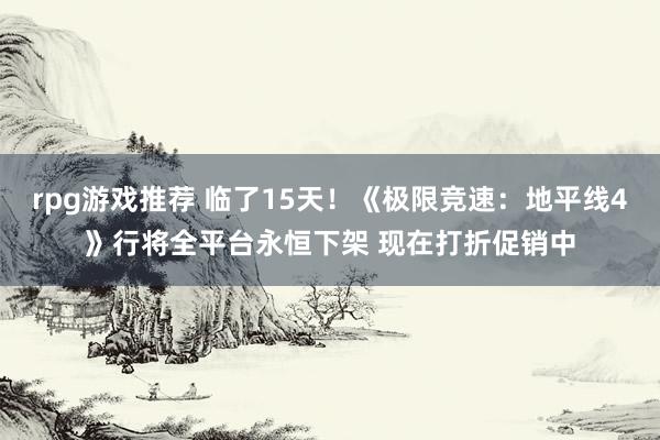 rpg游戏推荐 临了15天！《极限竞速：地平线4》行将全平台永恒下架 现在打折促销中