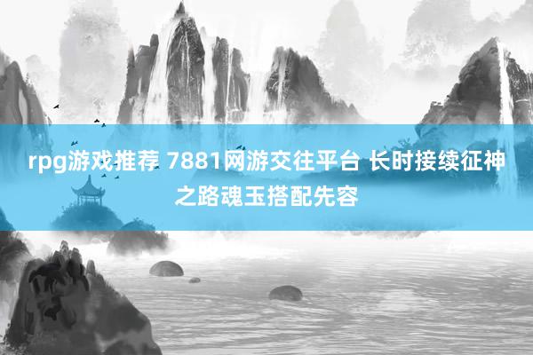 rpg游戏推荐 7881网游交往平台 长时接续征神之路魂玉搭配先容