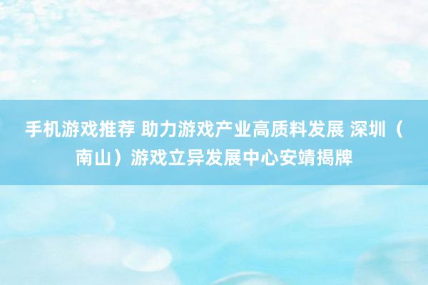 手机游戏推荐 助力游戏产业高质料发展 深圳（南山）游戏立异发展中心安靖揭牌