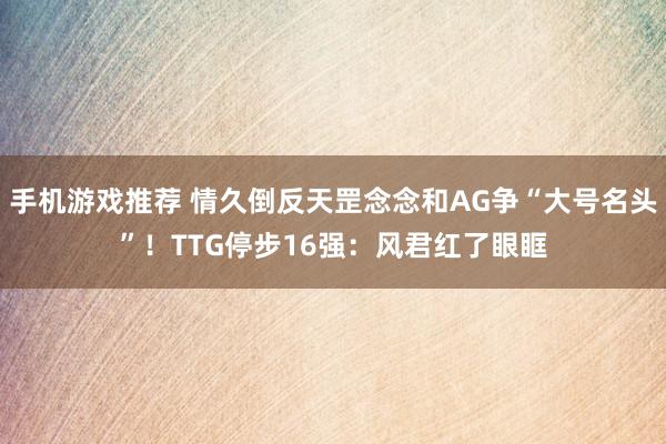 手机游戏推荐 情久倒反天罡念念和AG争“大号名头”！TTG停步16强：风君红了眼眶