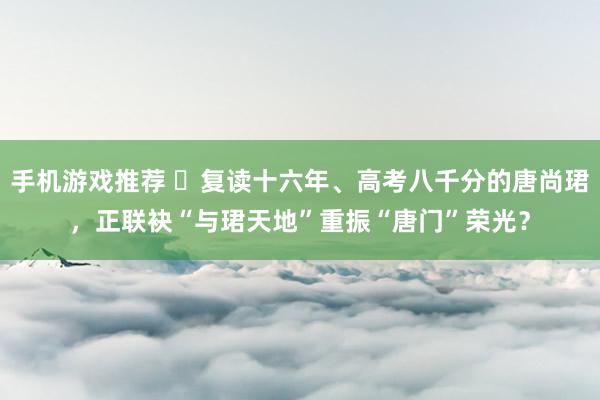 手机游戏推荐 ​复读十六年、高考八千分的唐尚珺，正联袂“与珺天地”重振“唐门”荣光？