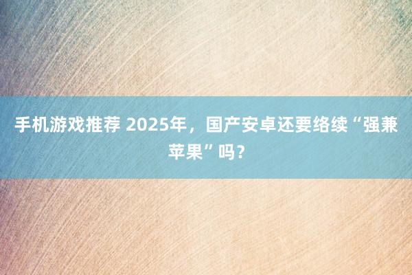 手机游戏推荐 2025年，国产安卓还要络续“强兼苹果”吗？