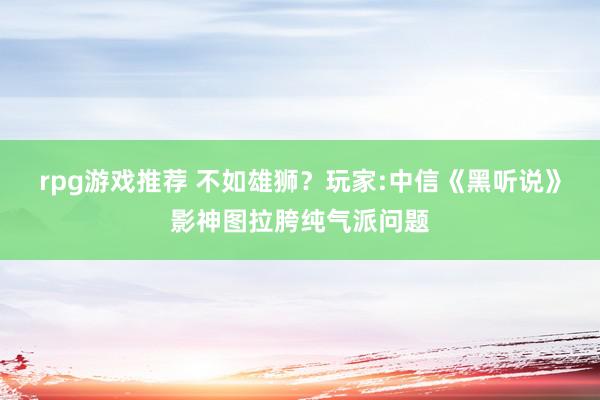 rpg游戏推荐 不如雄狮？玩家:中信《黑听说》影神图拉胯纯气派问题