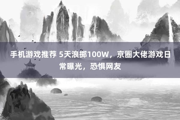 手机游戏推荐 5天浪掷100W，京圈大佬游戏日常曝光，恐惧网友