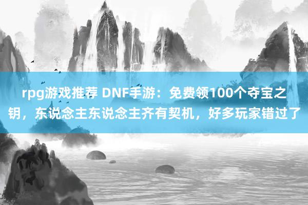 rpg游戏推荐 DNF手游：免费领100个夺宝之钥，东说念主东说念主齐有契机，好多玩家错过了