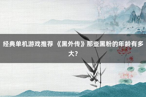 经典单机游戏推荐 《黑外传》那些黑粉的年龄有多大？