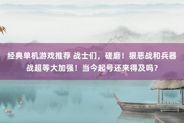 经典单机游戏推荐 战士们，磋磨！狠恶战和兵器战超等大加强！当今起号还来得及吗？