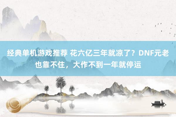 经典单机游戏推荐 花六亿三年就凉了？DNF元老也靠不住，大作不到一年就停运