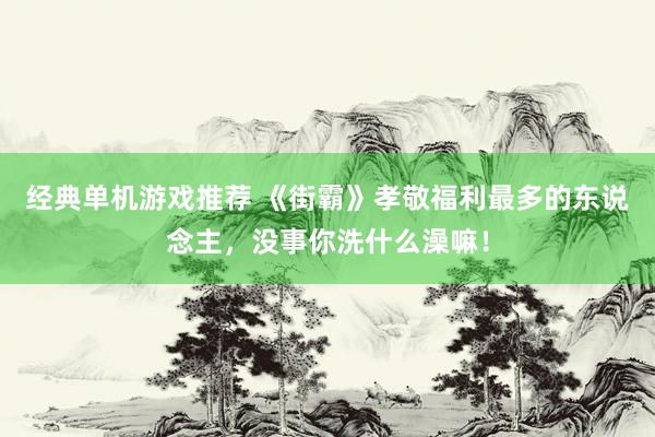 经典单机游戏推荐 《街霸》孝敬福利最多的东说念主，没事你洗什么澡嘛！