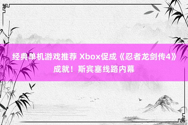 经典单机游戏推荐 Xbox促成《忍者龙剑传4》成就！斯宾塞线路内幕