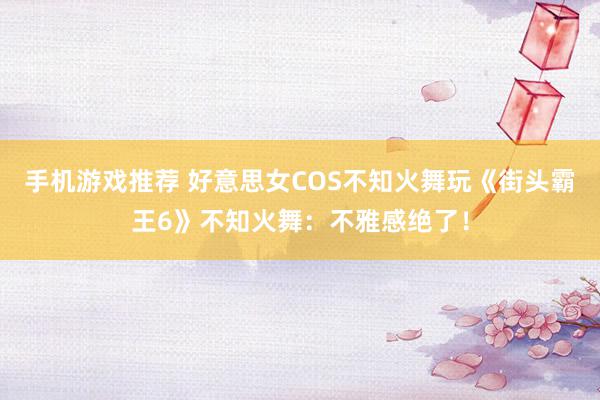 手机游戏推荐 好意思女COS不知火舞玩《街头霸王6》不知火舞：不雅感绝了！