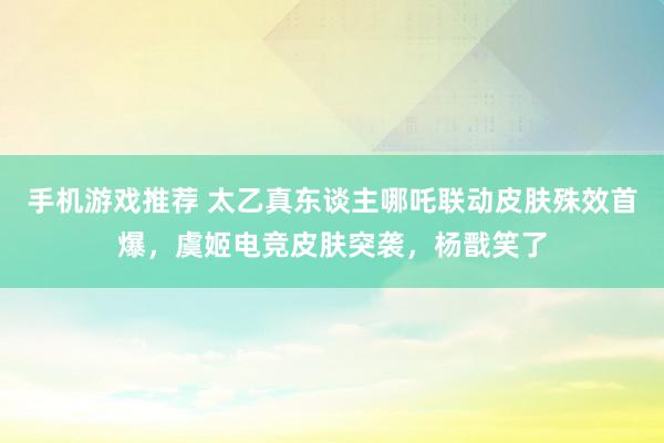 手机游戏推荐 太乙真东谈主哪吒联动皮肤殊效首爆，虞姬电竞皮肤突袭，杨戬笑了