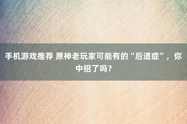 手机游戏推荐 原神老玩家可能有的“后遗症”，你中招了吗？