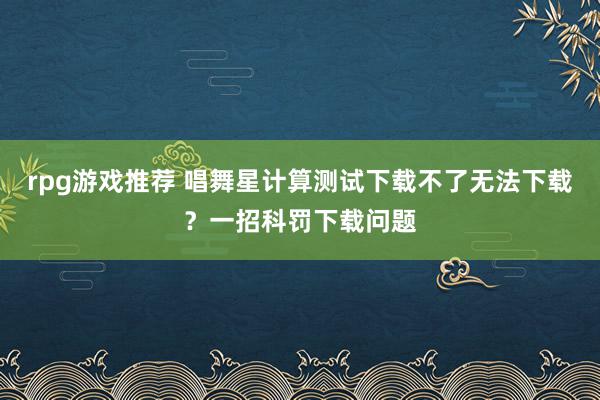 rpg游戏推荐 唱舞星计算测试下载不了无法下载？一招科罚下载问题