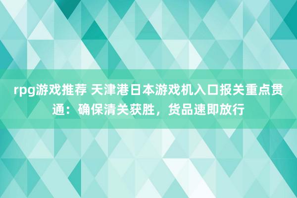 rpg游戏推荐 天津港日本游戏机入口报关重点贯通：确保清关获胜，货品速即放行