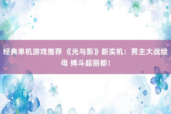 经典单机游戏推荐 《光与影》新实机：男主大战绘母 搏斗超丽都！