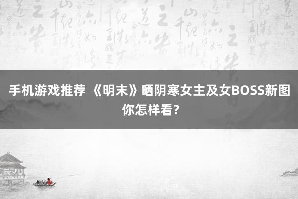 手机游戏推荐 《明末》晒阴寒女主及女BOSS新图 你怎样看?