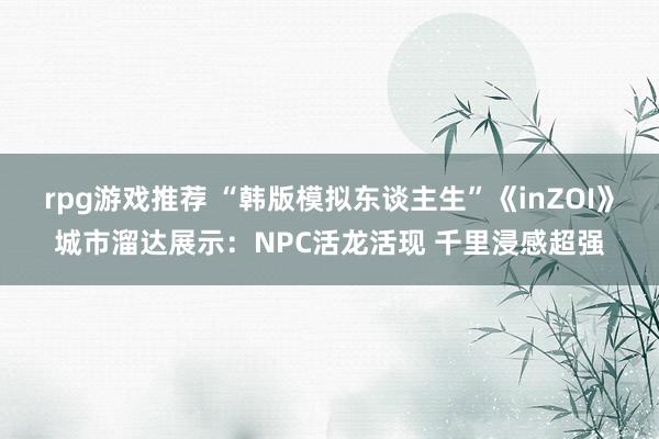 rpg游戏推荐 “韩版模拟东谈主生”《inZOI》城市溜达展示：NPC活龙活现 千里浸感超强