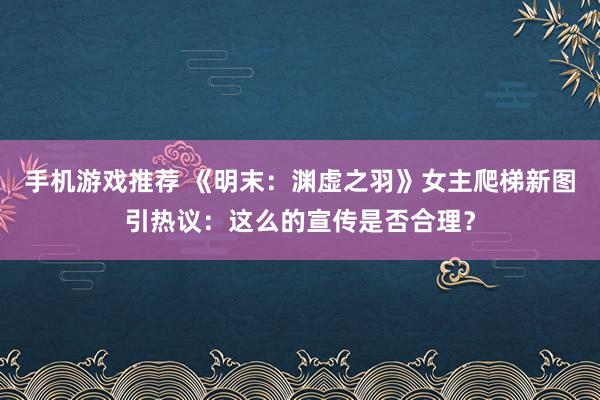 手机游戏推荐 《明末：渊虚之羽》女主爬梯新图引热议：这么的宣传是否合理？